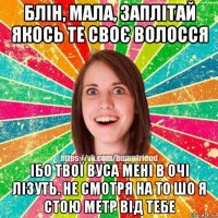 блін, мала, заплітай якось те своє волосся ібо твої вуса мені в очі лізуть. не смотря на то шо я стою метр від тебе