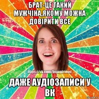 брат-це такий мужчіна,якому можна довірити все даже аудіозаписи у вк