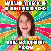 мала,ми з тобою як жопа і пріключєнія одна без одної не можем