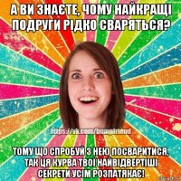 а ви знаєте, чому найкращі подруги рідко сваряться? тому що спробуй з нею посваритися, так ця курва твої найвідвертіші секрети усім розпатякає!