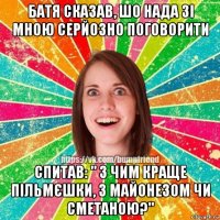 батя сказав, шо нада зі мною серйозно поговорити спитав: " з чим краще пільмєшки, з майонезом чи сметаною?"