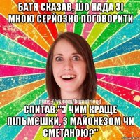 батя сказав, шо нада зі мною серйозно поговорити спитав:"з чим краще пільмєшки, з майонезом чи сметаною?"