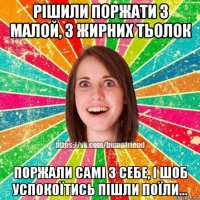 рішили поржати з малой, з жирних тьолок поржали самі з себе, і шоб успокоїтись пішли поїли...