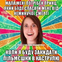 мала,мені потрібен принц, який буде спасати мене від неминучої смерті коли я буду закидати пільмєшки в каструлю