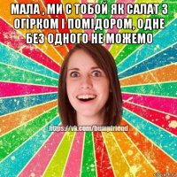 мала , ми с тобой як салат з огірком і помідором, одне без одного не можемо 