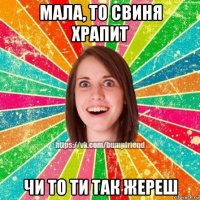 мала, то свиня храпит чи то ти так жереш