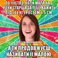 то чуство, коли мала на 3 роки старша за тебе, важить під 100 кг і ростом 175 см, а ти продовжуєш називати її малою.