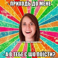 - приходь до мене - а в тебе є шо поїсти?