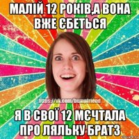 малій 12 років,а вона вже єбеться я в свої 12 мєчтала про ляльку братз