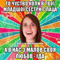 то чуство коли в твої младшої сестри є паца а в нас з малов своя любов - їда