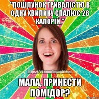 "поцілунок тривалістю в одну хвилину спалює 26 калорій." мала, принести помідор?