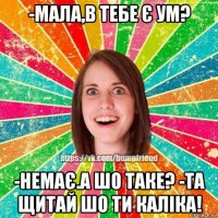 -мала,в тебе є ум? -немає.а шо таке? -та щитай шо ти каліка!