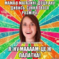 мама в магазині: доця,ану дивись. сукня твого розміру. я: ну маааам, це ж палатка!