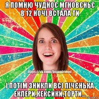 я помню чудноє мгновєньє в 12 ночі встала ти і потім зникли всі пічєнька еклери,кексики,торти...