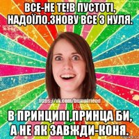 все-не те!в пустоті, надоїло.знову все з нуля. в принципі,принца би, а не як завжди-коня.