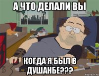 а что делали вы когда я был в душанбе???