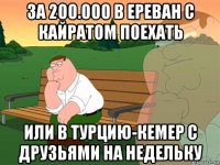 за 200.000 в ереван с кайратом поехать или в турцию-кемер с друзьями на недельку