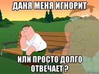 даня меня игнорит или просто долго отвечает ?