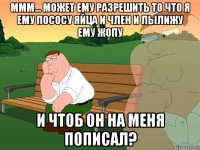 ммм... может ему разрешить то что я ему пососу яйца и член и лылижу ему жопу и чтоб он на меня пописал?