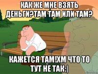 как же мне взять деньги?там там или там? кажется там!хм что то тут не так:|