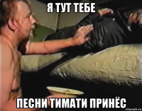 я тут тебе песни тимати принёс