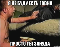 я не буду есть говно просто ты зануда