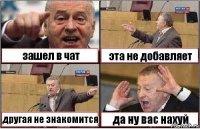 зашел в чат эта не добавляет другая не знакомится да ну вас нахуй