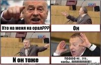 Кто на меня на орал??? Он И он тоже Пфффф ну... это... какбы...ЯЯЯЯЯЯЯЯЯЯЯ!!!