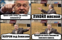 Купил себе тачку. Где теперь заправлять? ЛУКОЙЛ мясной ГАЗПРОМ под бомжами Придётся гнать бензин из конского навоза.