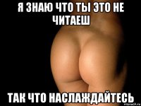 я знаю что ты это не читаеш так что наслаждайтесь