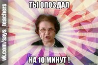 ты опоздал на 10 минут !