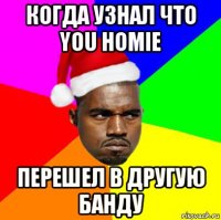 когда узнал что you homie перешел в другую банду