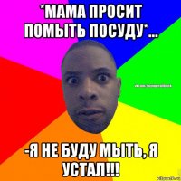 *мама просит помыть посуду*... -я не буду мыть, я устал!!!