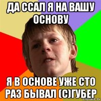 да ссал я на вашу основу я в основе уже сто раз бывал (с)губер