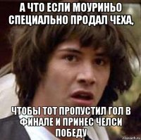 а что если моуриньо специально продал чеха, чтобы тот пропустил гол в финале и принес челси победу