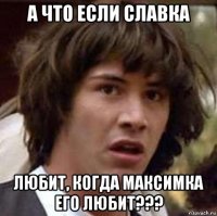 а что если славка любит, когда максимка его любит???