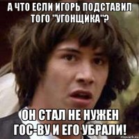 а что если игорь подставил того "угонщика"? он стал не нужен гос-ву и его убрали!