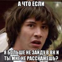 а что если я больше не зайду в вк и ты мне не расскажешь?