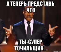 а теперь представь что ты-супер точильщик...