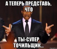 а теперь представь, что ты-супер точильщик...