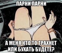 парни парни а меня кто то трахнет или бухать будете?