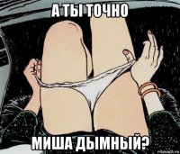 а ты точно миша дымный?