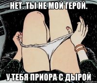 нет. ты не мой герой. у тебя приора с дырой