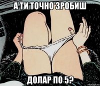 а ти точно зробиш долар по 5?