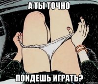 а ты точно пойдешь играть?