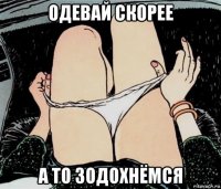 одевай скорее а то зодохнёмся