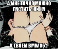 а мне точно можно пустить жижу в твоём bmw x6 ?