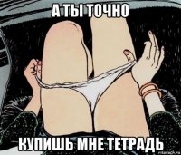 а ты точно купишь мне тетрадь