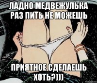 ладно медвежулька раз пить не можешь приятное сделаешь хоть?)))