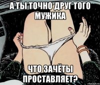 а ты точно друг того мужика что зачёты проставляет?